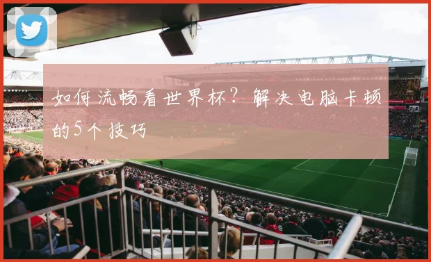 如何流畅看世界杯？解决电脑卡顿的5个技巧