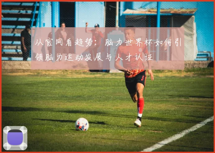 从官网看趋势:脑力世界杯如何引领脑力运动发展与人才认证