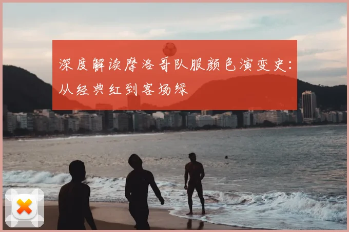 深度解读摩洛哥队服颜色演变史：从经典红到客场绿