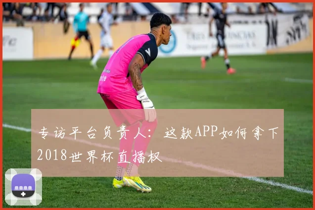 专访平台负责人：这款APP如何拿下2018世界杯直播权