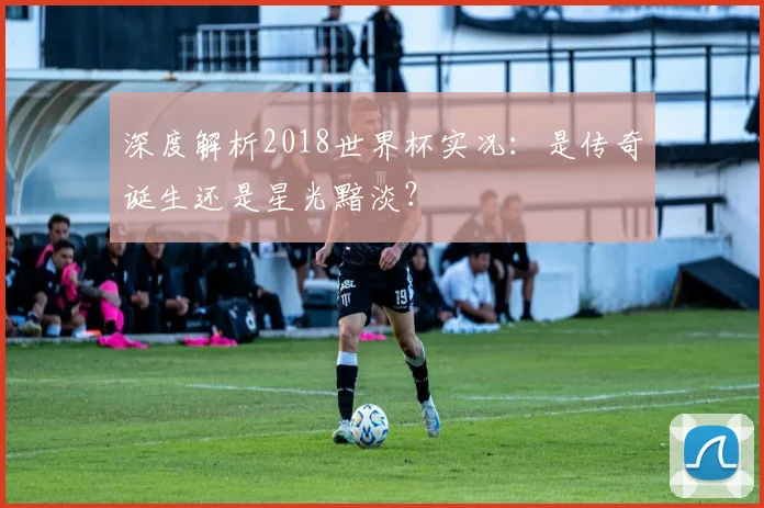深度解析2018世界杯实况：是传奇诞生还是星光黯淡？